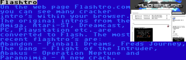 Flashtro | On the web page Flashtro.com you can see many cracker intro's within your browser. The original intros from the Amiga, Atari-ST, Dreamcast, PC, Playstation etc. are converted to Flash. The most recent flashtro's are: Abandon - Pinball Dreams, Freds Journey, The Gang - Flight of the Intruder, Abakus - Operation Neptune and Paranoimia - A new crack.
