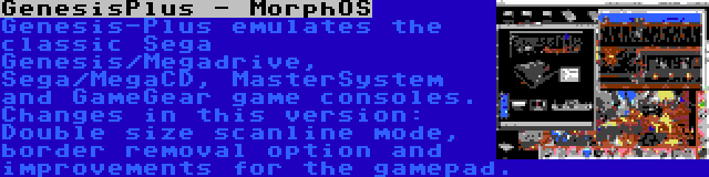 GenesisPlus - MorphOS | Genesis-Plus emulates the classic Sega Genesis/Megadrive, Sega/MegaCD, MasterSystem and GameGear game consoles. Changes in this version: Double size scanline mode, border removal option and improvements for the gamepad.