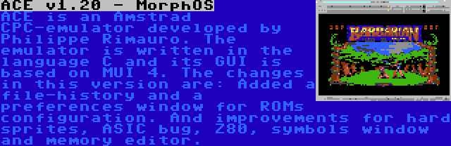 ACE v1.20 - MorphOS | ACE is an Amstrad CPC-emulator developed by Philippe Rimauro. The emulator is written in the language C and its GUI is based on MUI 4. The changes in this version are: Added a file-history and a preferences window for ROMs configuration. And improvements for hard sprites, ASIC bug, Z80, symbols window and memory editor.