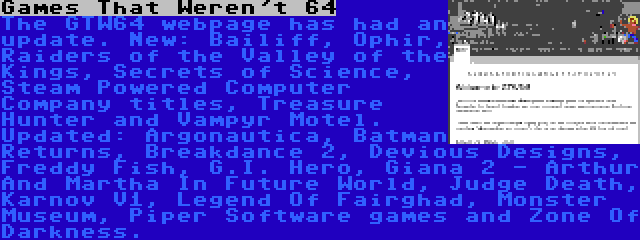 Games That Weren't 64 | The GTW64 webpage has had an update. New: Bailiff, Ophir, Raiders of the Valley of the Kings, Secrets of Science, Steam Powered Computer Company titles, Treasure Hunter and Vampyr Motel. Updated: Argonautica, Batman Returns, Breakdance 2, Devious Designs, Freddy Fish, G.I. Hero, Giana 2 - Arthur And Martha In Future World, Judge Death, Karnov V1, Legend Of Fairghad, Monster Museum, Piper Software games and Zone Of Darkness.
