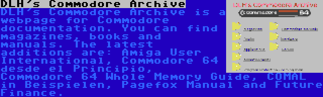 DLH's Commodore Archive | DLH's Commodore Archive is a webpage for Commodore documentation. You can find magazines, books and manuals. The latest additions are: Amiga User International, Commodore 64 desde el Principio, Commodore 64 Whole Memory Guide, COMAL in Beispielen, Pagefox Manual and Future Finance.