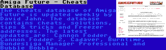 Amiga Future - Cheats Database | The cheats database of Amiga Future is updated weekly by David Jahn. The database contains cheats, solutions, tips & tricks and Freezer addresses. The latest updates are: Cannon Fodder, Cannon Fodder 2, Cadaver, Burntime, Bundesliga Manager Professional and Bubble Bobble.
