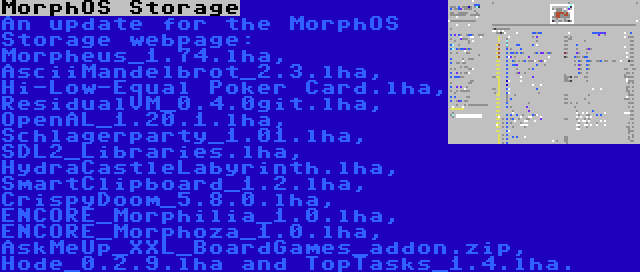 MorphOS Storage | An update for the MorphOS Storage webpage: Morpheus_1.74.lha, AsciiMandelbrot_2.3.lha, Hi-Low-Equal Poker Card.lha, ResidualVM_0.4.0git.lha, OpenAL_1.20.1.lha, Schlagerparty_1.01.lha, SDL2_Libraries.lha, HydraCastleLabyrinth.lha, SmartClipboard_1.2.lha, CrispyDoom_5.8.0.lha, ENCORE_Morphilia_1.0.lha, ENCORE_Morphoza_1.0.lha, AskMeUp_XXL_BoardGames_addon.zip, Hode_0.2.9.lha and TopTasks_1.4.lha.