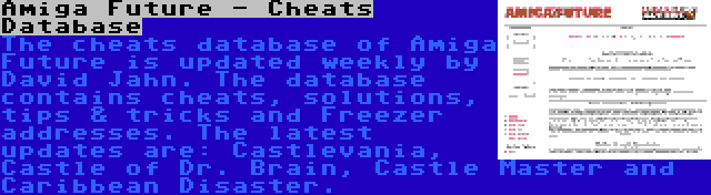 Amiga Future - Cheats Database | The cheats database of Amiga Future is updated weekly by David Jahn. The database contains cheats, solutions, tips & tricks and Freezer addresses. The latest updates are: Castlevania, Castle of Dr. Brain, Castle Master and Caribbean Disaster.