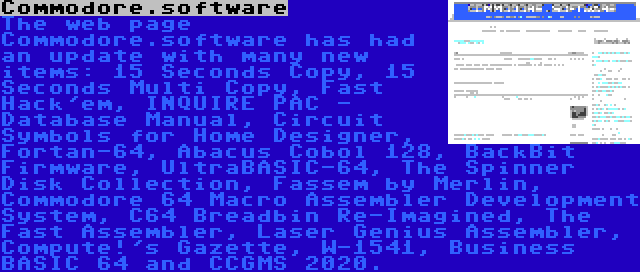 Commodore.software | The web page Commodore.software has had an update with many new items: 15 Seconds Copy, 15 Seconds Multi Copy, Fast Hack'em, INQUIRE PAC - Database Manual, Circuit Symbols for Home Designer, Fortan-64, Abacus Cobol 128, BackBit Firmware, UltraBASIC-64, The Spinner Disk Collection, Fassem by Merlin, Commodore 64 Macro Assembler Development System, C64 Breadbin Re-Imagined, The Fast Assembler, Laser Genius Assembler, Compute!'s Gazette, W-1541, Business BASIC 64 and CCGMS 2020.