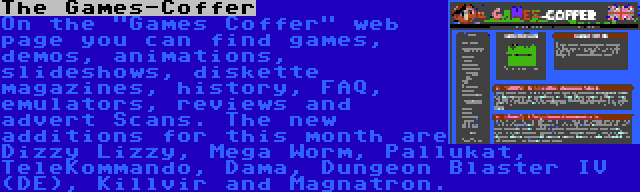 The Games-Coffer | On the Games Coffer web page you can find games, demos, animations, slideshows, diskette magazines, history, FAQ, emulators, reviews and advert Scans. The new additions for this month are Dizzy Lizzy, Mega Worm, Pallukat, TeleKommando, Dama, Dungeon Blaster IV (DE), Killvir and Magnatron.
