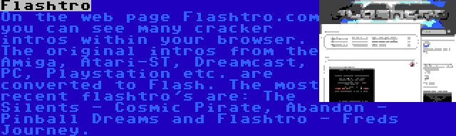 Flashtro | On the web page Flashtro.com you can see many cracker intros within your browser. The original intros from the Amiga, Atari-ST, Dreamcast, PC, Playstation etc. are converted to Flash. The most recent flashtro's are: The Silents - Cosmic Pirate, Abandon - Pinball Dreams and Flashtro - Freds Journey.