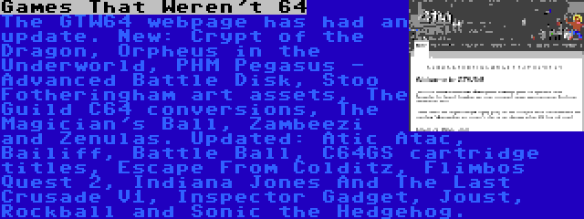 Games That Weren't 64 | The GTW64 webpage has had an update. New: Crypt of the Dragon, Orpheus in the Underworld, PHM Pegasus - Advanced Battle Disk, Stoo Fotheringham art assets, The Guild C64 conversions, The Magician's Ball, Zambeezi and Zenulas. Updated: Atic Atac, Bailiff, Battle Ball, C64GS cartridge titles, Escape From Colditz, Flimbos Quest 2, Indiana Jones And The Last Crusade V1, Inspector Gadget, Joust, Rockball and Sonic the Hedgehog.