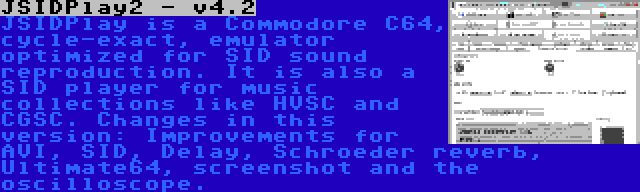 JSIDPlay2 - v4.2 | JSIDPlay is a Commodore C64, cycle-exact, emulator optimized for SID sound reproduction. It is also a SID player for music collections like HVSC and CGSC. Changes in this version: Improvements for AVI, SID, Delay, Schroeder reverb, Ultimate64, screenshot and the oscilloscope.