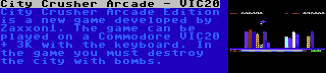 City Crusher Arcade - VIC20 | City Crusher Arcade Edition is a new game developed by Zaxxon1. The game can be played on a Commodore VIC20 + 3K with the keyboard. In the game you must destroy the city with bombs.
