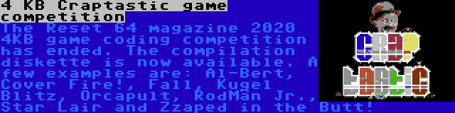 4 KB Craptastic game competition | The Reset 64 magazine 2020 4KB game coding competition has ended. The compilation diskette is now available. A few examples are: Al-Bert, Cover Fire!, Fall, Kugel Blitz, Orcapult, RodMän Jr., Star Lair and Zzaped in the Butt!