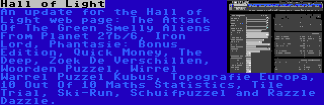 Hall of Light | An update for the Hall of Light web page: The Attack Of The Green Smelly Aliens From Planet 27b/6, Iron Lord, Phantasie: Bonus Edition, Quick Money, The Deep, Zoek De Verschillen, Woorden Puzzel, Wirrel Warrel Puzzel Kubus, Topografie Europa, 10 Out Of 10 Maths Statistics, Tile Trial, Ski-Run, Schuifpuzzel and Razzle Dazzle.