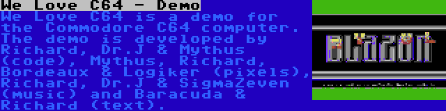 We Love C64 - Demo | We Love C64 is a demo for the Commodore C64 computer. The demo is developed by Richard, Dr.J & Mythus (code), Mythus, Richard, Bordeaux & Logiker (pixels), Richard, Dr.J & SigmaZeven (music) and Baracuda & Richard (text).