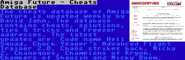 Amiga Future - Cheats Database | The cheats database of Amiga Future is updated weekly by David Jahn. The database contains cheats, solutions, tips & tricks and Freezer addresses. The latest updates are: Code name Hell Squad, Chuck Yeager's Advanced Flight Trainer 2.0, Chaos strikes back, Nicky 2, Chaneques, Champions of Krynn, Chambers of Shaolin and Nicky Boom.