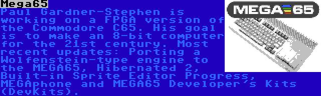 Mega65 | Paul Gardner-Stephen is working on a FPGA version of the Commodore C65. His goal is to make an 8-bit computer for the 21st century. Most recent updates: Porting a Wolfenstein-type engine to the MEGA65, Hibernated 2, Built-in Sprite Editor Progress, MEGAphone and MEGA65 Developer's Kits (DevKits).