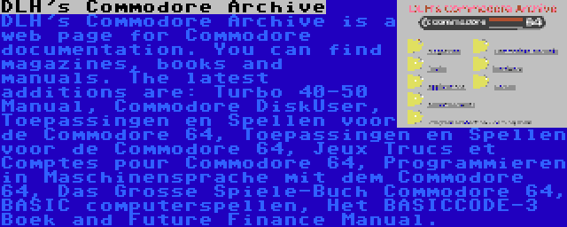 DLH's Commodore Archive | DLH's Commodore Archive is a web page for Commodore documentation. You can find magazines, books and manuals. The latest additions are: Turbo 40-50 Manual, Commodore DiskUser, Toepassingen en Spellen voor de Commodore 64, Toepassingen en Spellen voor de Commodore 64, Jeux Trucs et Comptes pour Commodore 64, Programmieren in Maschinensprache mit dem Commodore 64, Das Grosse Spiele-Buch Commodore 64, BASIC computerspellen, Het BASICCODE-3 Boek and Future Finance Manual.