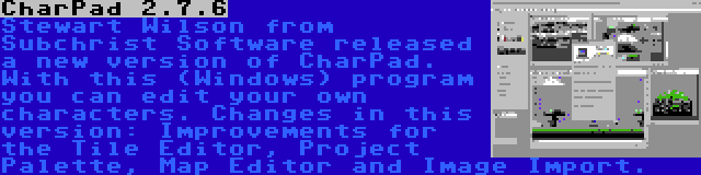 CharPad 2.7.6 | Stewart Wilson from Subchrist Software released a new version of CharPad. With this (Windows) program you can edit your own characters. Changes in this version: Improvements for the Tile Editor, Project Palette, Map Editor and Image Import.