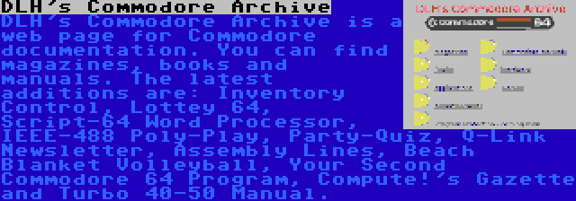 DLH's Commodore Archive | DLH's Commodore Archive is a web page for Commodore documentation. You can find magazines, books and manuals. The latest additions are: Inventory Control, Lottey 64, Script-64 Word Processor, IEEE-488 Poly-Play, Party-Quiz, Q-Link Newsletter, Assembly Lines, Beach Blanket Volleyball, Your Second Commodore 64 Program, Compute!'s Gazette and Turbo 40-50 Manual.