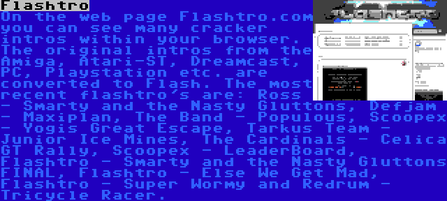 Flashtro | On the web page Flashtro.com you can see many cracker intros within your browser. The original intros from the Amiga, Atari-ST, Dreamcast, PC, Playstation etc. are converted to Flash. The most recent flashtro's are: Ross - Smarty and the Nasty Gluttons, Defjam - Maxiplan, The Band - Populous, Scoopex - Yogis Great Escape, Tarkus Team - Junior Ice Mines, The Cardinals - Celica GT Rally, Scoopex - LeaderBoard, Flashtro - Smarty and the Nasty Gluttons FINAL, Flashtro - Else We Get Mad, Flashtro - Super Wormy and Redrum - Tricycle Racer.