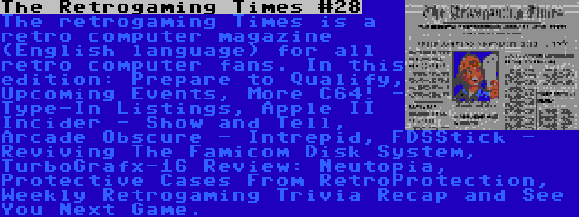 The Retrogaming Times #28 | The retrogaming Times is a retro computer magazine (English language) for all retro computer fans. In this edition: Prepare to Qualify, Upcoming Events, More C64! - Type-In Listings, Apple II Incider - Show and Tell, Arcade Obscure - Intrepid, FDSStick - Reviving The Famicom Disk System, TurboGrafx-16 Review: Neutopia, Protective Cases From RetroProtection, Weekly Retrogaming Trivia Recap and See You Next Game.