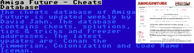 Amiga Future - Cheats Database | The cheats database of Amiga Future is updated weekly by David Jahn. The database contains cheats, solutions, tips & tricks and Freezer addresses. The latest updates are: Conan the Cimmerian, Colonization and Code Name: Iceman.
