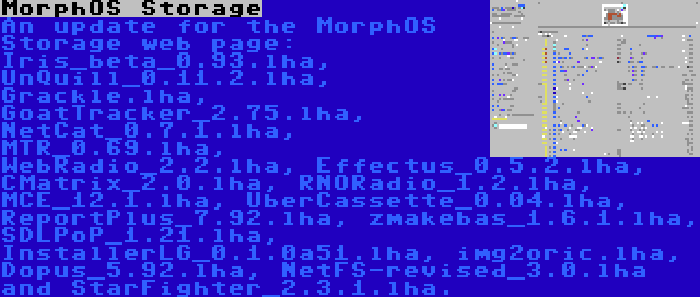 MorphOS Storage | An update for the MorphOS Storage web page: Iris_beta_0.93.lha, UnQuill_0.11.2.lha, Grackle.lha, GoatTracker_2.75.lha, NetCat_0.7.1.lha, MTR_0.69.lha, WebRadio_2.2.lha, Effectus_0.5.2.lha, CMatrix_2.0.lha, RNORadio_1.2.lha, MCE_12.1.lha, UberCassette_0.04.lha, ReportPlus_7.92.lha, zmakebas_1.6.1.lha, SDLPoP_1.21.lha, InstallerLG_0.1.0a51.lha, img2oric.lha, Dopus_5.92.lha, NetFS-revised_3.0.lha and StarFighter_2.3.1.lha.