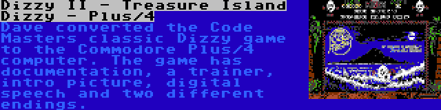 Dizzy II - Treasure Island Dizzy - Plus/4 | Dave converted the Code Masters classic Dizzy game to the Commodore Plus/4 computer. The game has documentation, a trainer, intro picture, digital speech and two different endings.