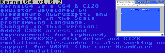 Kernal64 v1.6.2 | Kernal64 is a C64 & C128 emulator developed by Alessandro Abbruzzetti and is written in the Scala programming language. Changes in this version: Added CSDB access and improvements for keyboard, CRT, TCPRS232, disk drive and C128 emulation. Alessandro is also working on support for VASYL (the core BeamRacer chip) emulation.