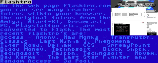 Flashtro | On the web page Flashtro.com you can see many cracker intros within your browser. The original intros from the Amiga, Atari-ST, Dreamcast, PC, Playstation etc. are converted to Flash. The most recent flashtro's are: Access - Agony, Mad Monks - Transputor, Classic - Last Ninja 3, Phenomena - Tiger Road, Defjam - CCS - SpreadPoint - Blood Money, Technosoft - Block Shock, Technosoft - Falcon, Technosoft - Movem, Bad Karma - The Last Star Fighter and Random Access - 3d Pool.