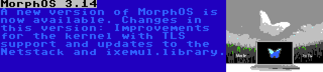 MorphOS 3.14 | A new version of MorphOS is now available. Changes in this version: Improvements for the kernel with TLS support and updates to the Netstack and ixemul.library.
