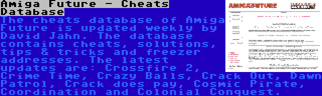 Amiga Future - Cheats Database | The cheats database of Amiga Future is updated weekly by David Jahn. The database contains cheats, solutions, tips & tricks and freezer addresses. The latest updates are: Crossfire 2, Crime Time, Crazy Balls, Crack Out, Dawn Patrol, Crack does pay, Cosmic Pirate, Coordination and Colonial Conquest.