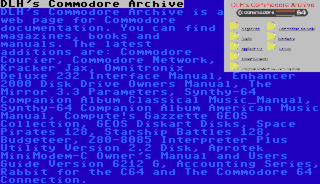 DLH's Commodore Archive | DLH's Commodore Archive is a web page for Commodore documentation. You can find magazines, books and manuals. The latest additions are: Commodore Courier, Commodore Network, Kracker Jax, Omnitronix Deluxe 232 Interface Manual, Enhancer 2000 Disk Drive Owners Manual, The Mirror 3.3 Parameters, Synthy-64 Companion Album Classical Music_Manual, Synthy-64 Companion Album American Music Manual, Compute!s Gazzette GEOS Collection, GEOS Diskart Disks, Space Pirates 128, Starship Battles 128, Budgeteer, Z80-8085 Interpreter Plus Utility Version 2.2 Disk, Aprotek MiniModem-C Owner's Manual and Users Guide Version 6212 G, Accounting Series, Rabbit for the C64 and The Commodore 64 Connection.