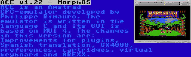 ACE v1.22 - MorphOS | ACE is an Amstrad CPC-emulator developed by Philippe Rimauro. The emulator is written in the language C and its GUI is based on MUI 4. The changes in this version are: Improvements for plugins, Spanish translation, GX4000, preferences, cartridges, virtual keyboard and AREXX.