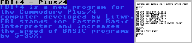 FBI+4 - Plus/4 | FBI+4 is a new program for the Commodore Plus/4 computer developed by Litwr. FBI stands for Faster Basic Interpreter and increases the speed of BASIC programs by 5-35%.