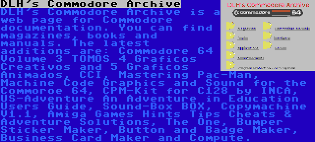 DLH's Commodore Archive | DLH's Commodore Archive is a web page for Commodore documentation. You can find magazines, books and manuals. The latest additions are: Commodore 64 Volume 3 TOMOS 4 Graficos Creativos and 5 Graficos Animados, CCI, Mastering Pac-Man, Machine Code Graphics and Sound for the Commoroe 64, CPM-Kit for C128 by INCA, US-Adventure An Adventure in Education Users Guide, Sound-Box BOX, Copymachine V1.1, Amiga Games Hints Tips Cheats & Adventure Solutions, The One, Bumper Sticker Maker, Button and Badge Maker, Business Card Maker and Compute.