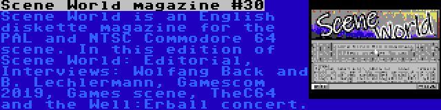 Scene World magazine #30 | Scene World is an English diskette magazine for the PAL and NTSC Commodore 64 scene. In this edition of Scene World: Editorial, Interviews: Wolfang Back and B. Lechlermann, Gamescom 2019, Games scene, TheC64 and the Well:Erball concert.