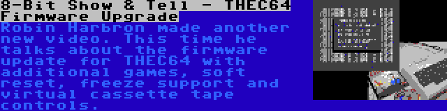 8-Bit Show & Tell - THEC64 Firmware Upgrade | Robin Harbron made another new video. This time he talks about the firmware update for THEC64 with additional games, soft reset, freeze support and virtual cassette tape controls.