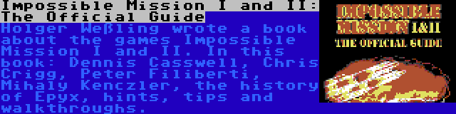 Impossible Mission I and II: The Official Guide | Holger Weßling wrote a book about the games Impossible Mission I and II. In this book: Dennis Casswell, Chris Crigg, Peter Filiberti, Mihaly Kenczler, the history of Epyx, hints, tips and walkthroughs.