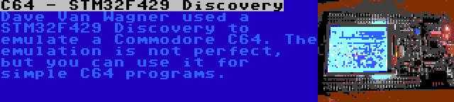 C64 - STM32F429 Discovery | Dave Van Wagner used a STM32F429 Discovery to emulate a Commodore C64. The emulation is not perfect, but you can use it for simple C64 programs.