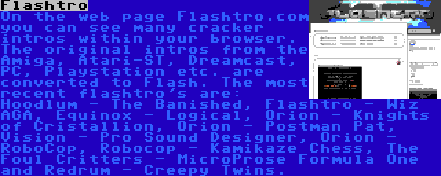 Flashtro | On the web page Flashtro.com you can see many cracker intros within your browser. The original intros from the Amiga, Atari-ST, Dreamcast, PC, Playstation etc. are converted to Flash. The most recent flashtro's are: Hoodlum - The Banished, Flashtro - Wiz AGA, Equinox - Logical, Orion - Knights of Cristallion, Orion - Postman Pat, Vision - Pro Sound Designer, Orion - RoboCop, Robocop - Kamikaze Chess, The Foul Critters - MicroProse Formula One and Redrum - Creepy Twins.