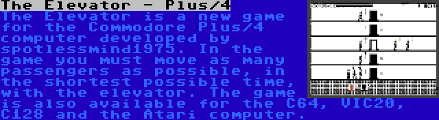 The Elevator - Plus/4 | The Elevator is a new game for the Commodore Plus/4 computer developed by spotlessmind1975. In the game you must move as many passengers as possible, in the shortest possible time, with the elevator. The game is also available for the C64, VIC20, C128 and the Atari computer.