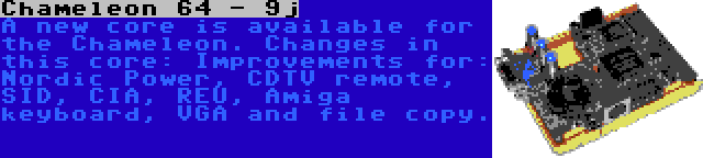 Chameleon 64 - 9j | A new core is available for the Chameleon. Changes in this core: Improvements for: Nordic Power, CDTV remote, SID, CIA, REU, Amiga keyboard, VGA and file copy.