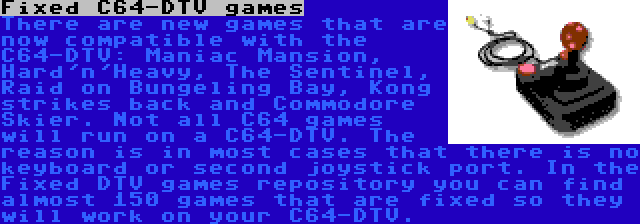 Fixed C64-DTV games | There are new games that are now compatible with the C64-DTV: Maniac Mansion, Hard'n'Heavy, The Sentinel, Raid on Bungeling Bay, Kong strikes back and Commodore Skier. Not all C64 games will run on a C64-DTV. The reason is in most cases that there is no keyboard or second joystick port. In the Fixed DTV games repository you can find almost 150 games that are fixed so they will work on your C64-DTV.