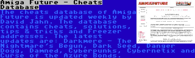 Amiga Future - Cheats Database | The cheats database of Amiga Future is updated weekly by David Jahn. The database contains cheats, solutions, tips & tricks and Freezer addresses. The latest updates are: Darkmere - The Nightmare's Begun, Dark Seed, Danger Dogg, Damned, Cyberpunks, Cybernetix and Curse of the Azure Bonds.