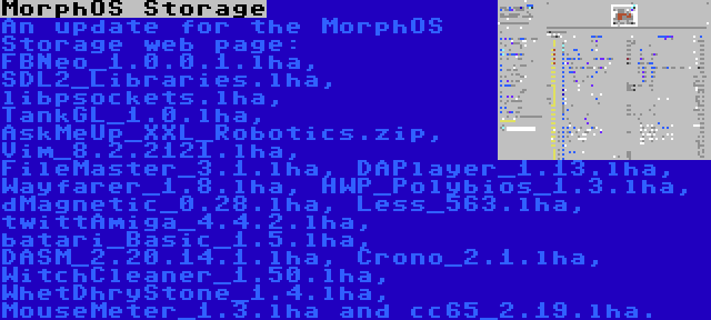 MorphOS Storage | An update for the MorphOS Storage web page: FBNeo_1.0.0.1.lha, SDL2_Libraries.lha, libpsockets.lha, TankGL_1.0.lha, AskMeUp_XXL_Robotics.zip, Vim_8.2.2121.lha, FileMaster_3.1.lha, DAPlayer_1.13.lha, Wayfarer_1.8.lha, HWP_Polybios_1.3.lha, dMagnetic_0.28.lha, Less_563.lha, twittAmiga_4.4.2.lha, batari_Basic_1.5.lha, DASM_2.20.14.1.lha, Crono_2.1.lha, WitchCleaner_1.50.lha, WhetDhryStone_1.4.lha, MouseMeter_1.3.lha and cc65_2.19.lha.