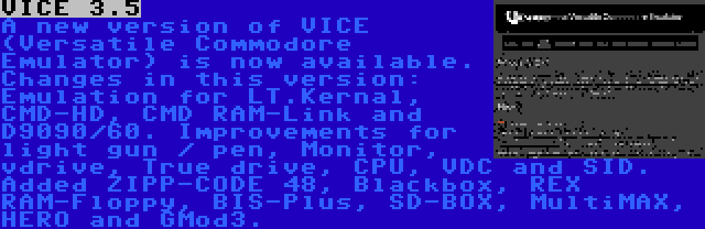 VICE 3.5 | A new version of VICE (Versatile Commodore Emulator) is now available. Changes in this version: Emulation for LT.Kernal, CMD-HD, CMD RAM-Link and D9090/60. Improvements for light gun / pen, Monitor, vdrive, True drive, CPU, VDC and SID. Added ZIPP-CODE 48, Blackbox, REX RAM-Floppy, BIS-Plus, SD-BOX, MultiMAX, HERO and GMod3.