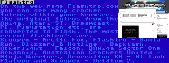 Flashtro | On the web page Flashtro.com you can see many cracker intros within your browser. The original intros from the Amiga, Atari-ST, Dreamcast, PC, Playstation etc. are converted to Flash. The most recent flashtro's are: Scoopex - Arctic Fox, Flashtro - Santa Run, Blizzard & Hotline - Backlash, Ackerlight - Falcon, BAmiga Sector One - Arkanoid, Australian Crackers United - Ninja Warriors, Generation 89 - M1 Tank Platoon and Scoopex - Uridium 2.