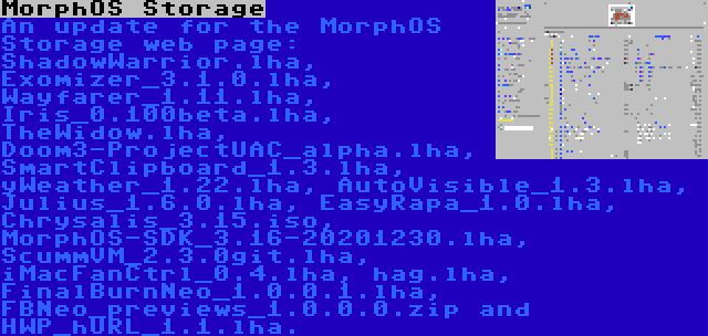 MorphOS Storage | An update for the MorphOS Storage web page: ShadowWarrior.lha, Exomizer_3.1.0.lha, Wayfarer_1.11.lha, Iris_0.100beta.lha, TheWidow.lha, Doom3-ProjectUAC_alpha.lha, SmartClipboard_1.3.lha, yWeather_1.22.lha, AutoVisible_1.3.lha, Julius_1.6.0.lha, EasyRapa_1.0.lha, Chrysalis_3.15.iso, MorphOS-SDK_3.16-20201230.lha, ScummVM_2.3.0git.lha, iMacFanCtrl_0.4.lha, hag.lha, FinalBurnNeo_1.0.0.1.lha, FBNeo_previews_1.0.0.0.zip and HWP_hURL_1.1.lha.