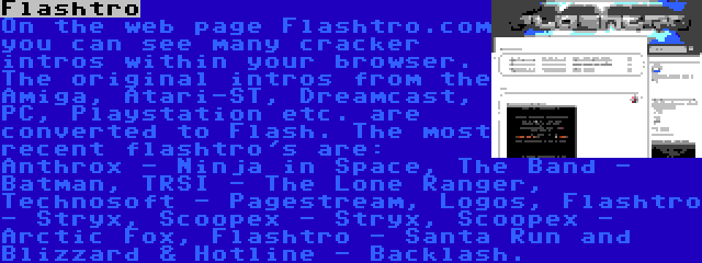 Flashtro | On the web page Flashtro.com you can see many cracker intros within your browser. The original intros from the Amiga, Atari-ST, Dreamcast, PC, Playstation etc. are converted to Flash. The most recent flashtro's are: Anthrox - Ninja in Space, The Band - Batman, TRSI - The Lone Ranger, Technosoft - Pagestream, Logos, Flashtro - Stryx, Scoopex - Stryx, Scoopex - Arctic Fox, Flashtro - Santa Run and Blizzard & Hotline - Backlash.