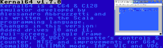 Kernal64 v1.7.0 | Kernal64 is a C64 & C128 emulator developed by Alessandro Abbruzzetti and is written in the Scala programming language. Changes in this version: Added drives 10 and 11, full-screen, Single Frame Mode (VIC & VDC), cassette's controls & counter, NTSC and improvements for G64, Comal80, ULTIMAX mode, TAP, VIC and VDC.